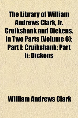 The Library of William Andrews Clark, Jr. Cruikshank and Dickens. in Two Parts (Volume 6); Part I: Cruikshank; Part II: Dickens Books