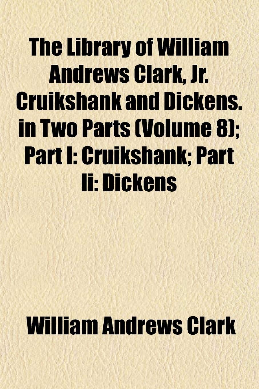 The Library of William Andrews Clark, Jr. Cruikshank and Dickens. in Two Parts (Volume 8); Part I: Cruikshank; Part II: Dickens Books