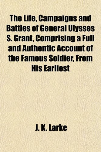 The Life, Campaigns and Battles of General Ulysses S. Grant, Comprising a Full and Authentic Account of the Famous Soldier, from His Earliest Books
