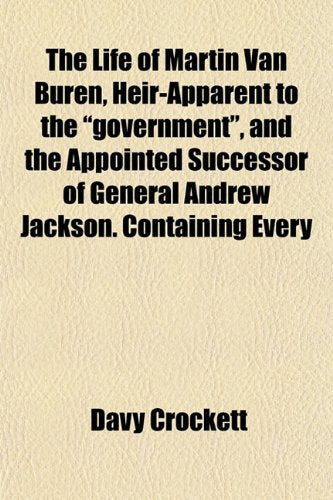 The Life of Martin Van Buren, Heir-Apparent to the "Government," and the Appointed Successor of General Andrew Jackson. Containing Every Politics & History