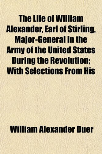 The Life of William Alexander, Earl of Stirling, Major-General in the Army of the United States During the Revolution; With Selections from His Politics & History