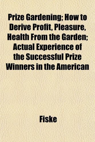 Prize Gardening; How to Derive Profit, Pleasure, Health from the Garden; Actual Experience of the Successful Prize Winners in the American Books