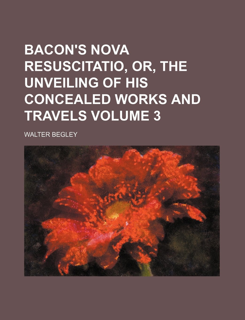 Bacon's Nova Resuscitatio, Or, the Unveiling of His Concealed Works and Travels Volume 3 Books