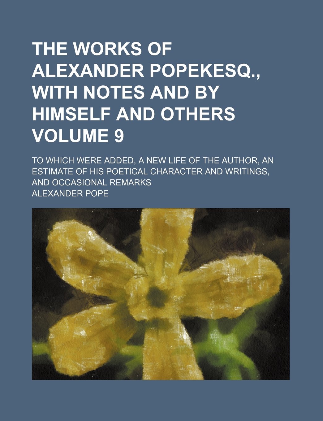 The Works of Alexander Popekesq., with Notes and by Himself and Others Volume 9; To Which Were Added, a New Life of the Author, an Estimate of His ... and Writings, and Occasional Remarks Books
