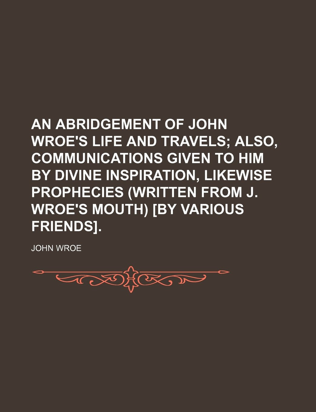 An Abridgement of John Wroe's Life and Travels; Also, Communications Given to Him by Divine Inspiration, Likewise Prophecies (Written from J. Wroe's Mouth) . Books