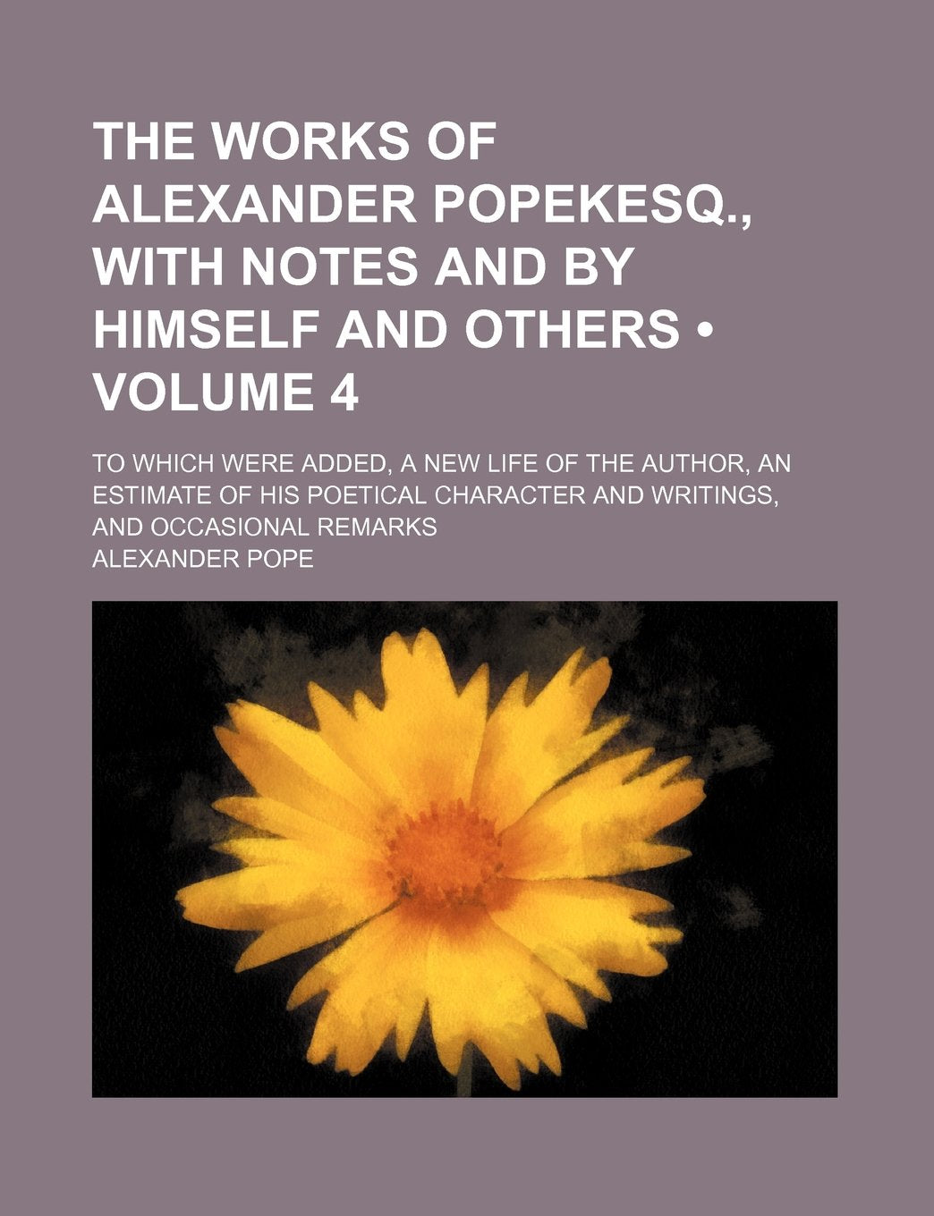 The Works of Alexander Popekesq., with Notes and by Himself and Others (Volume 4); To Which Were Added, a New Life of the Author, an Estimate of His ... and Writings, and Occasional Remarks Books