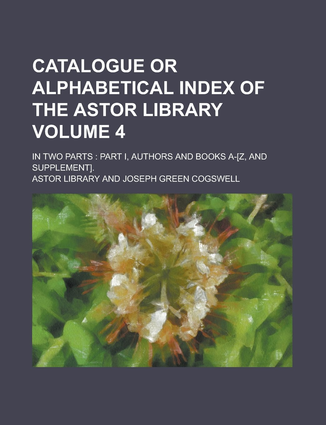 Catalogue or Alphabetical Index of the Astor Library; In Two Parts: Part I, Authors and Books A-. Volume 4 Books