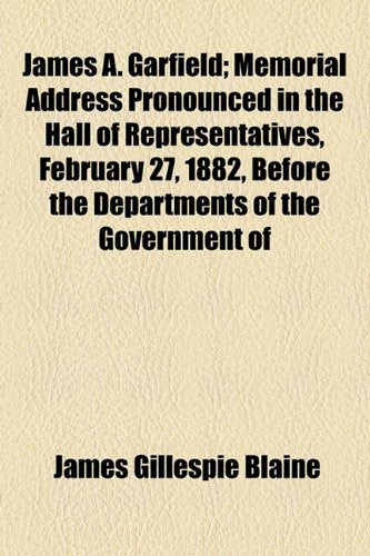 James A. Garfield: Memorial Address Pronounced in the Hall of Representatives, February 27, 1882, Before the Departments of the Government of the United States Politics & History