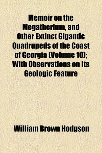 Memoir on the Megatherium, and Other Extinct Gigantic Quadrupeds of the Coast of Georgia: With Observations on Its Geologic Feature Mathematics