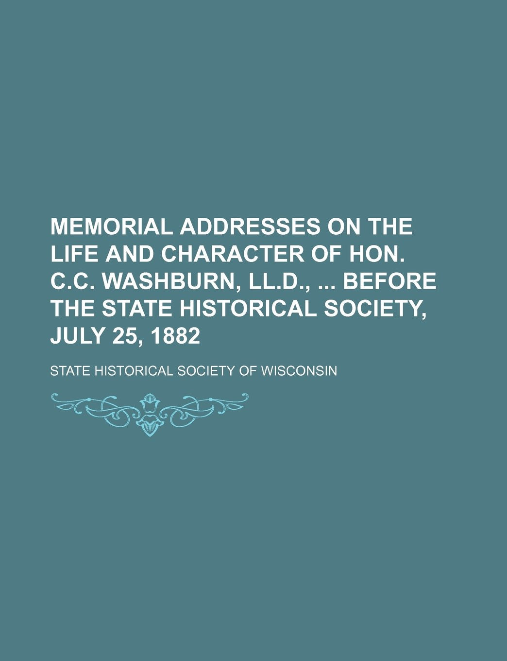 Memorial Addresses on the Life and Character of Hon. C.c. Washburn, Ll.d., Before the State Historical Society, July 25, 1882 Politics & Society Books