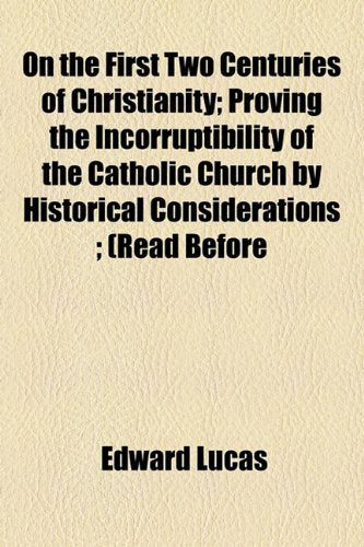 On the First Two Centuries of Christianity: Proving the Incorruptibility of the Catholic Church by Historical Considerations (Read Before H.e. Cardinal Wiseman and the Catholic Academia of London) Politics & History