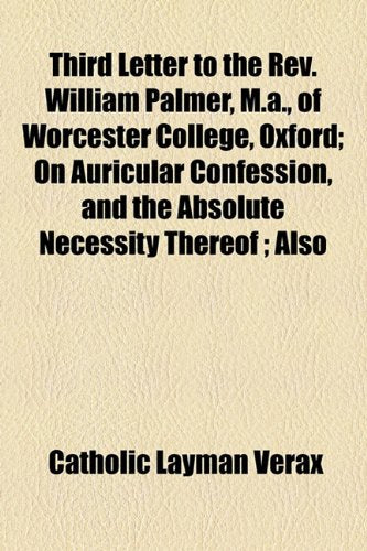 Third Letter to the Rev. William Palmer, M.A., of Worcester College, Oxford: On Auricular Confession, and the Absolute Necessity Thereof Also the ... Church of England's Ordinations, Notes, Etc. Politics & History