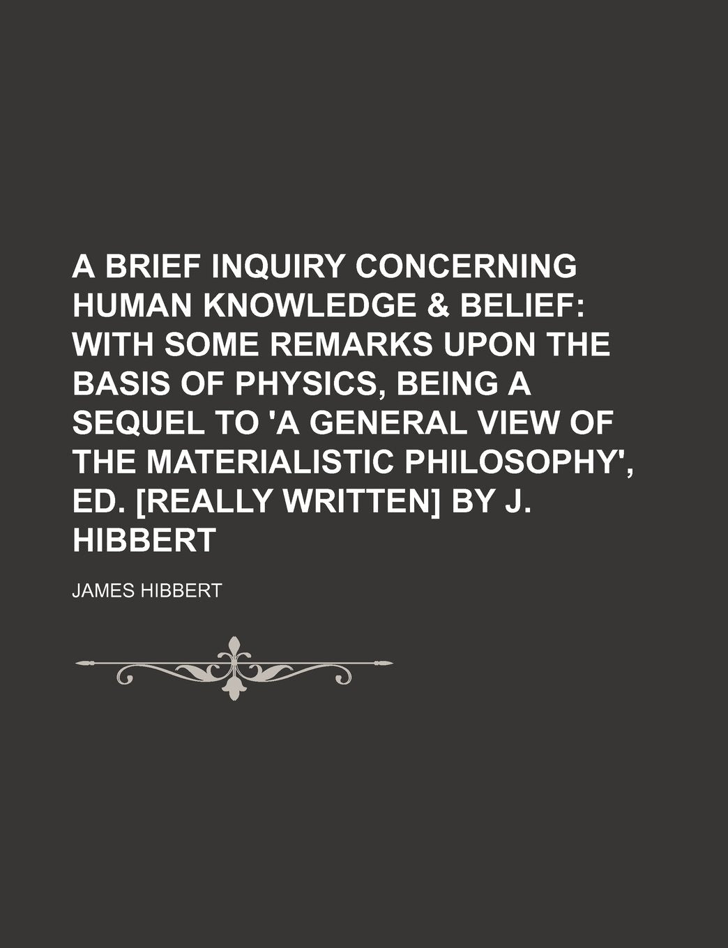 A Brief Inquiry Concerning Human Knowledge & Belief: With Some Remarks upon the Basis of Physics, Being a Sequel to 'a General View of the Materialistic Philosophy', Ed. by J. Hibbert Philosophy
