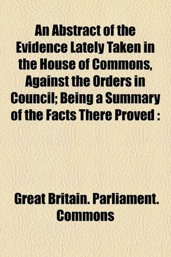 An Abstract of the Evidence Lately Taken in the House of Commons, Against the Orders in Council: Being a Summary of the Facts There Proved Respecting ... the Commerce and Manufacturers of the Country Business, Finance & Career
