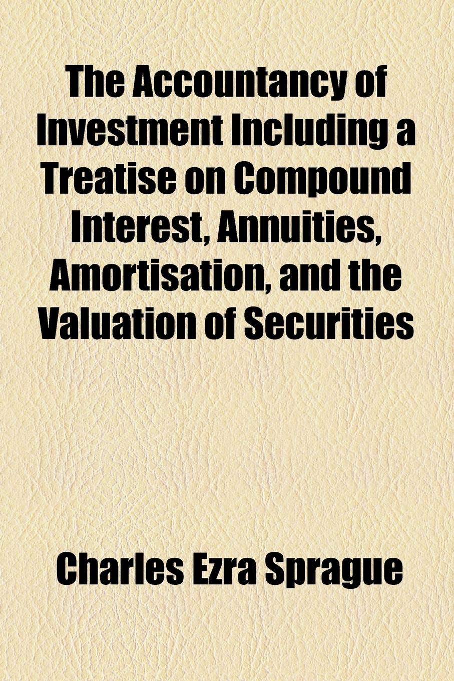 The Accountancy of Investment Including a Treatise on Compound Interest, Annuities, Amortisation, and the Valuation of Securities Business, Finance & Career