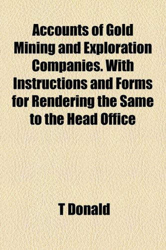 Accounts of Gold Mining and Exploration Companies. With Instructions and Forms for Rendering the Same to the Head Office Books