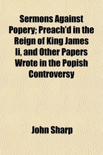 Sermons Against Popery; Preach'd in the Reign of King James II, and Other Papers Wrote in the Popish Controversy Books