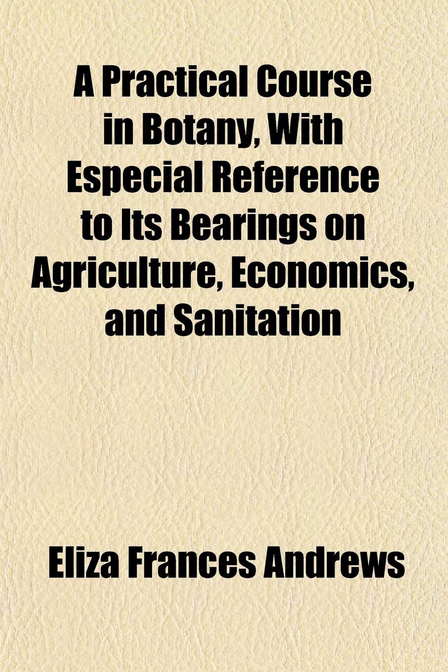 A Practical Course in Botany, with Especial Reference to Its Bearings on Agriculture, Economics, and Sanitation Books