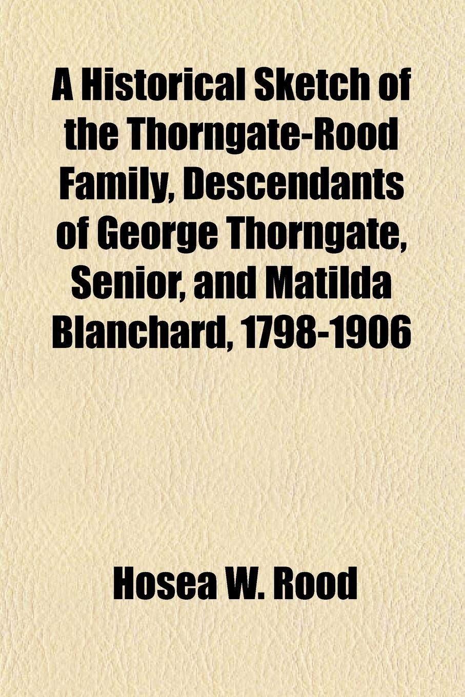 A Historical Sketch of the Thorngate-Rood Family, Descendants of George Thorngate, Senior, and Matilda Blanchard, 1798-1906 Books