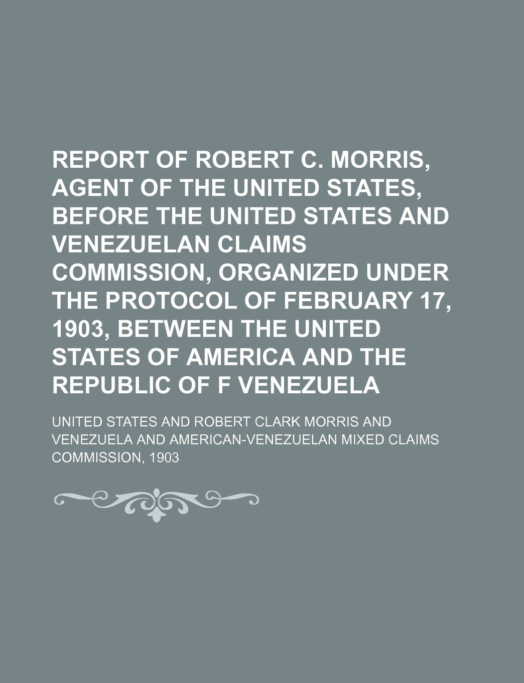 Report of Robert C. Morris, Agent of the United States, Before the United States and Venezuelan Claims Commission, Organized Under the Protocol of Feb Books
