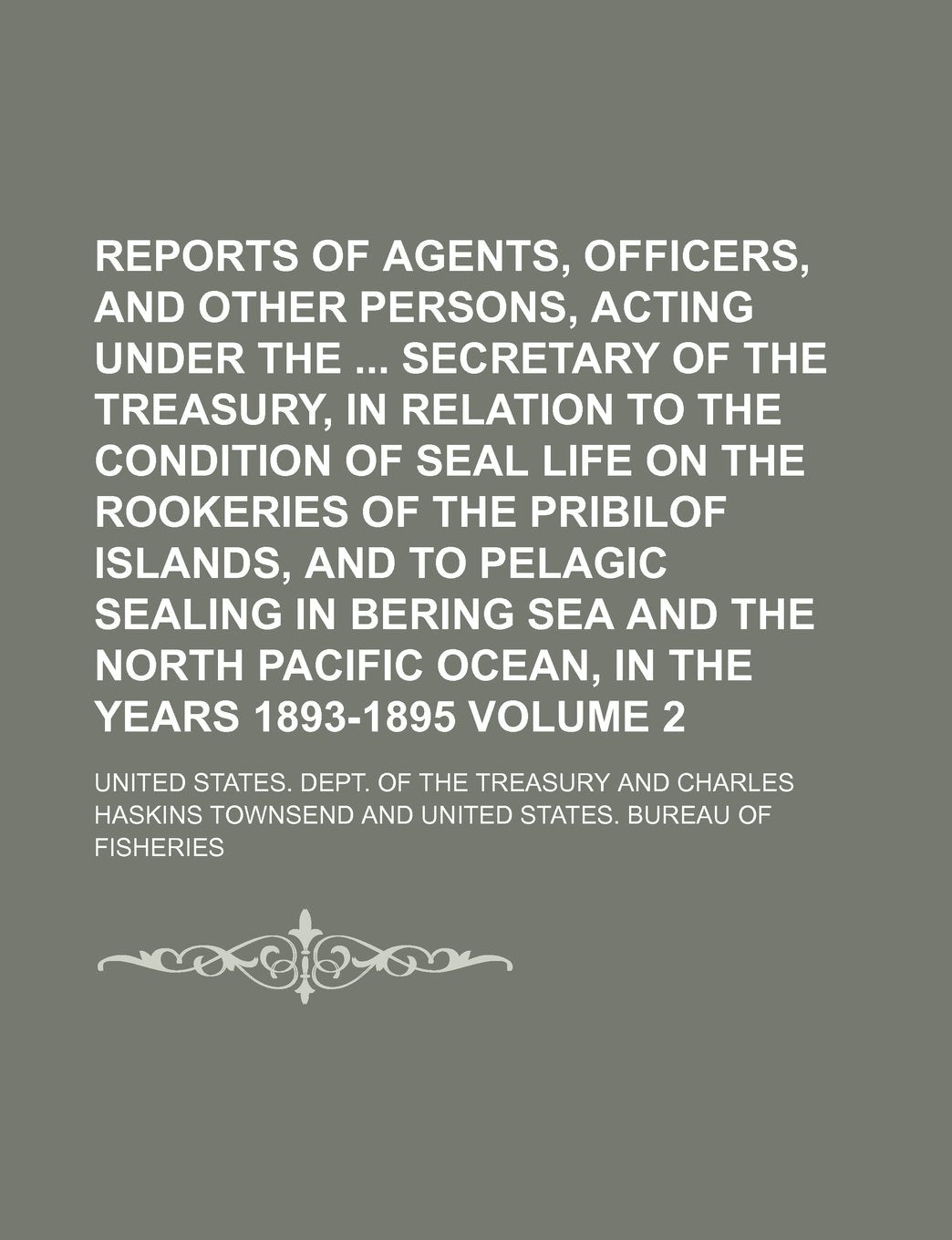 Reports of Agents, Officers, and Other Persons, Acting Under the Secretary of the Treasury, in Relation to the Condition of Seal Life on the Rookeries ... Sea and the North Pacific Ocean, in the Volum Books