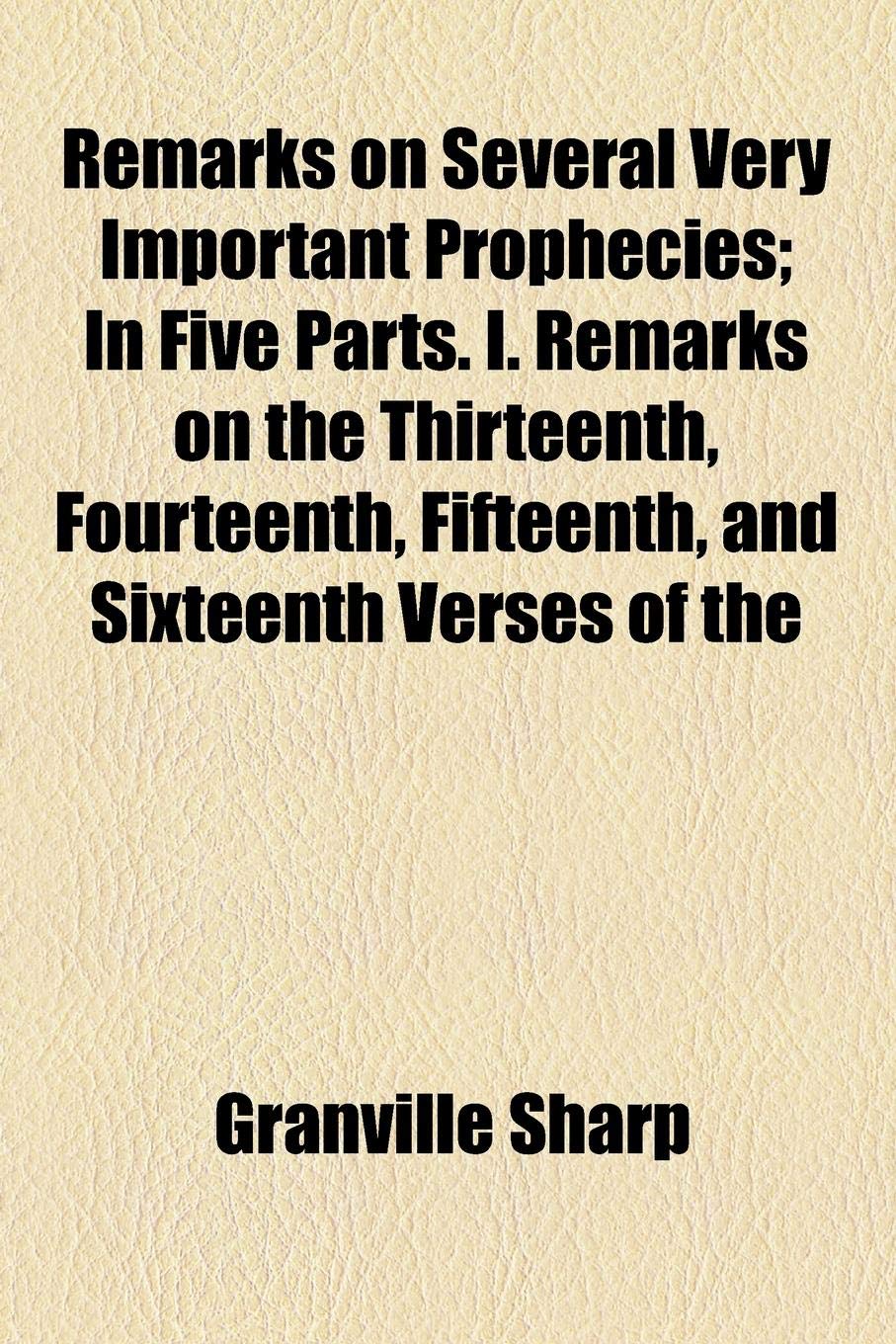 Remarks on Several Very Important Prophecies; In Five Parts. I. Remarks on the Thirteenth, Fourteenth, Fifteenth, and Sixteenth Verses of the Books