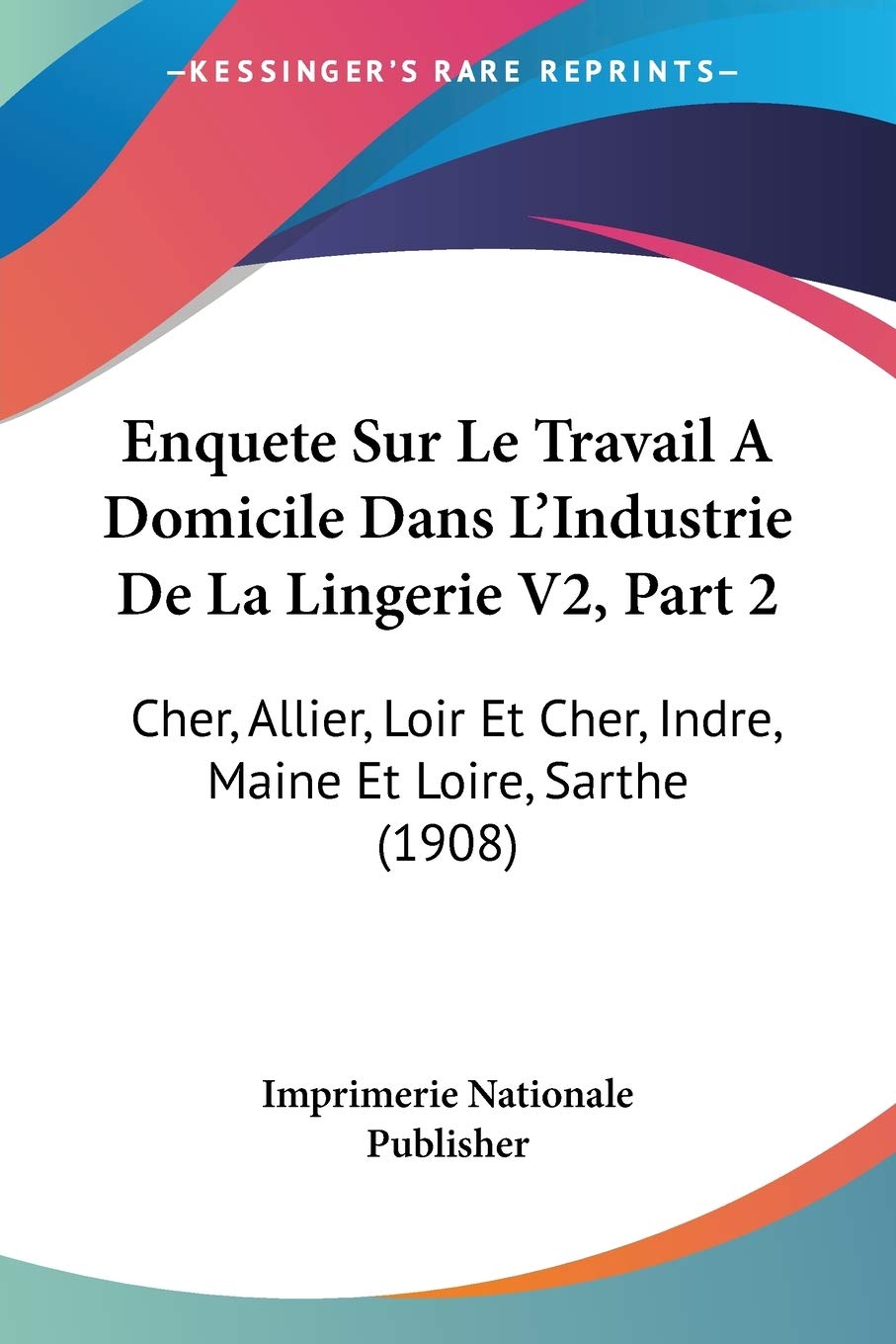 Enquete Sur Le Travail A Domicile Dans L'Industrie De La Lingerie V2, Part 2: Cher, Allier, Loir Et Cher, Indre, Maine Et Loire, Sarthe (1908) Social Sciences