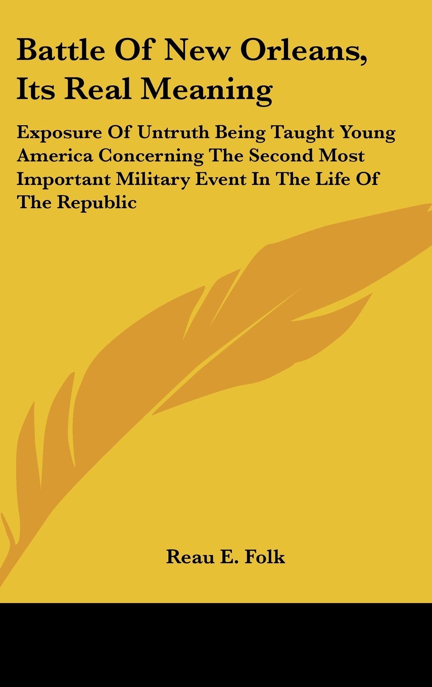 Battle Of New Orleans, Its Real Meaning: Exposure Of Untruth Being Taught Young America Concerning The Second Most Important Military Event In The Life Of The Republic Books