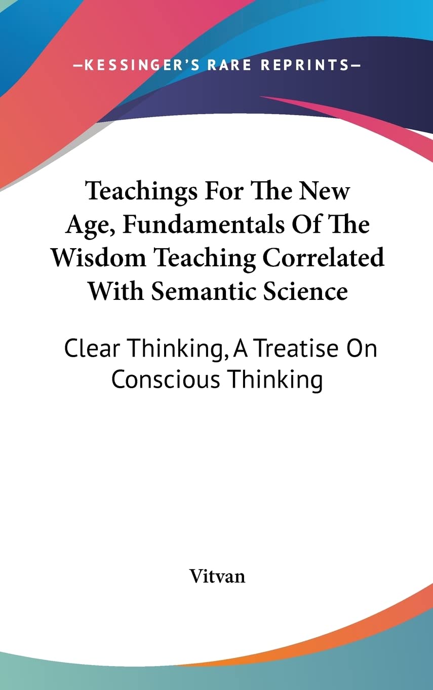 Teachings For The New Age, Fundamentals Of The Wisdom Teaching Correlated With Semantic Science: Clear Thinking, A Treatise On Conscious Thinking Philosophy