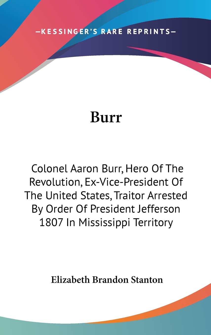 Burr: Colonel Aaron Burr, Hero Of The Revolution, Ex-Vice-President Of The United States, Traitor Arrested By Order Of President Jefferson 1807 In Mississippi Territory Memories