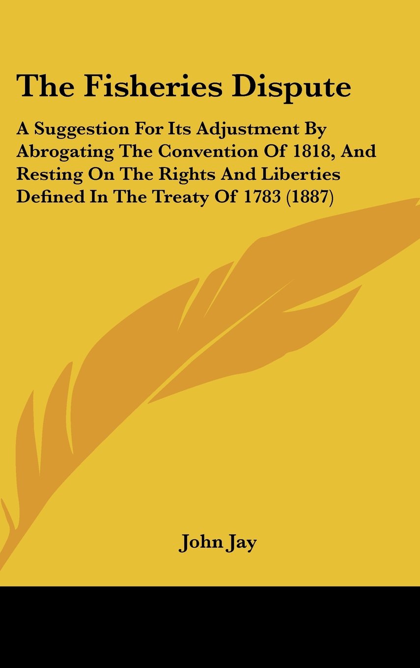 The Fisheries Dispute: A Suggestion For Its Adjustment By Abrogating The Convention Of 1818, And Resting On The Rights And Liberties Defined In The Treaty Of 1783 (1887) Contemporary literature Books