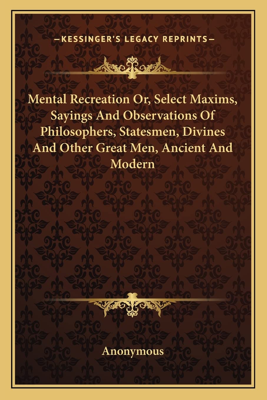 Mental Recreation Or, Select Maxims, Sayings And Observations Of Philosophers, Statesmen, Divines And Other Great Men, Ancient And Modern Philosophy