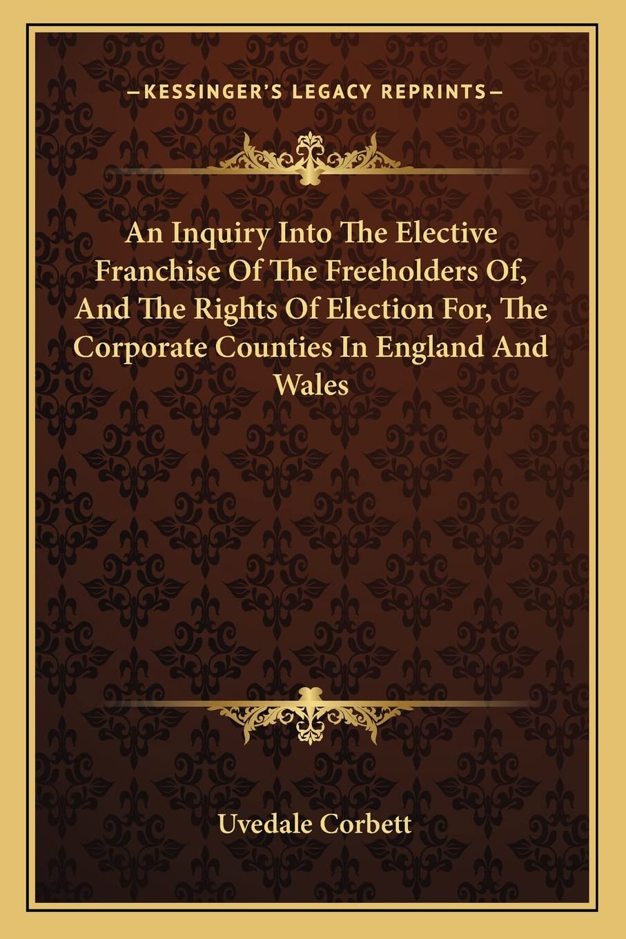 An Inquiry Into The Elective Franchise Of The Freeholders Of, And The Rights Of Election For, The Corporate Counties In England And Wales Essays & Short Stories