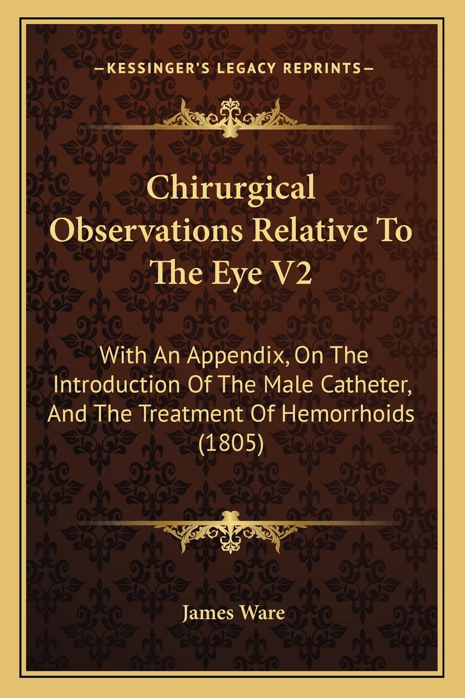Chirurgical Observations Relative To The Eye V2: With An Appendix, On The Introduction Of The Male Catheter, And The Treatment Of Hemorrhoids (1805) Medicine