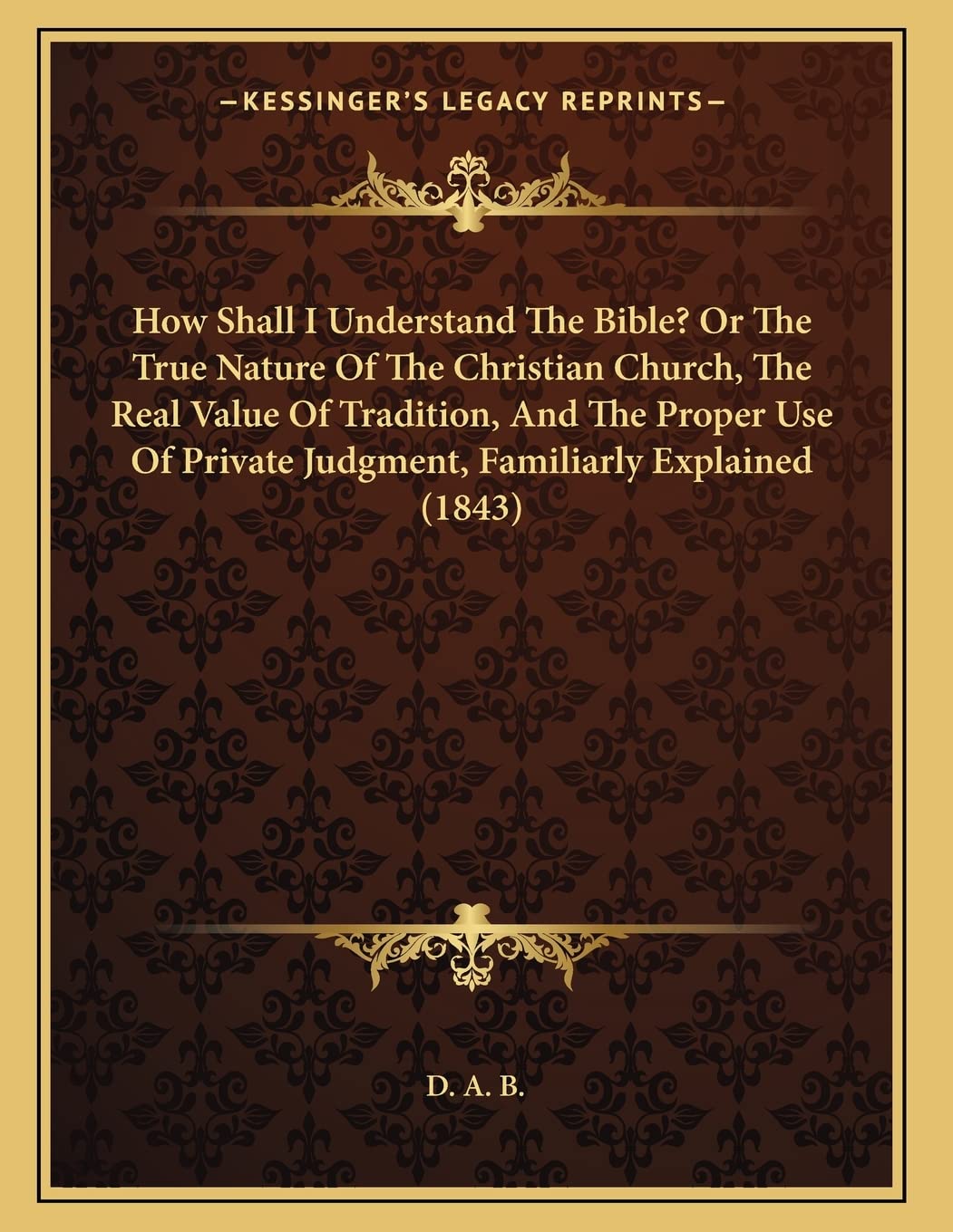 How Shall I Understand The Bible? Or The True Nature Of The Christian Church, The Real Value Of Tradition, And The Proper Use Of Private Judgment, Familiarly Explained (1843) Religion & Esotericism