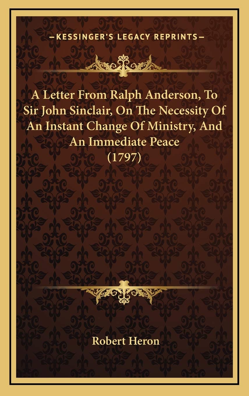 A Letter From Ralph Anderson, To Sir John Sinclair, On The Necessity Of An Instant Change Of Ministry, And An Immediate Peace (1797) Philosophy