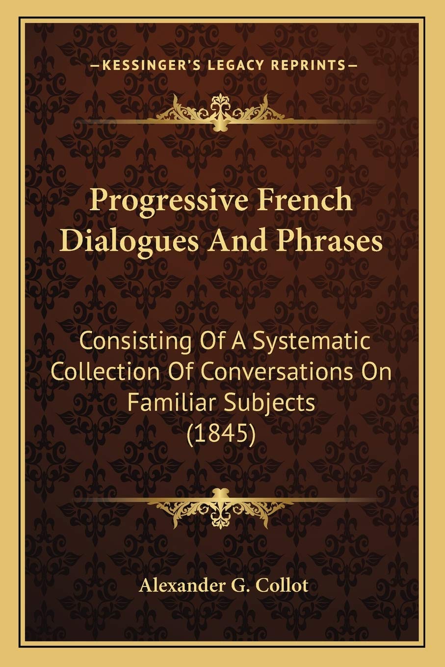 Progressive French Dialogues And Phrases: Consisting Of A Systematic Collection Of Conversations On Familiar Subjects (1845) Social Sciences