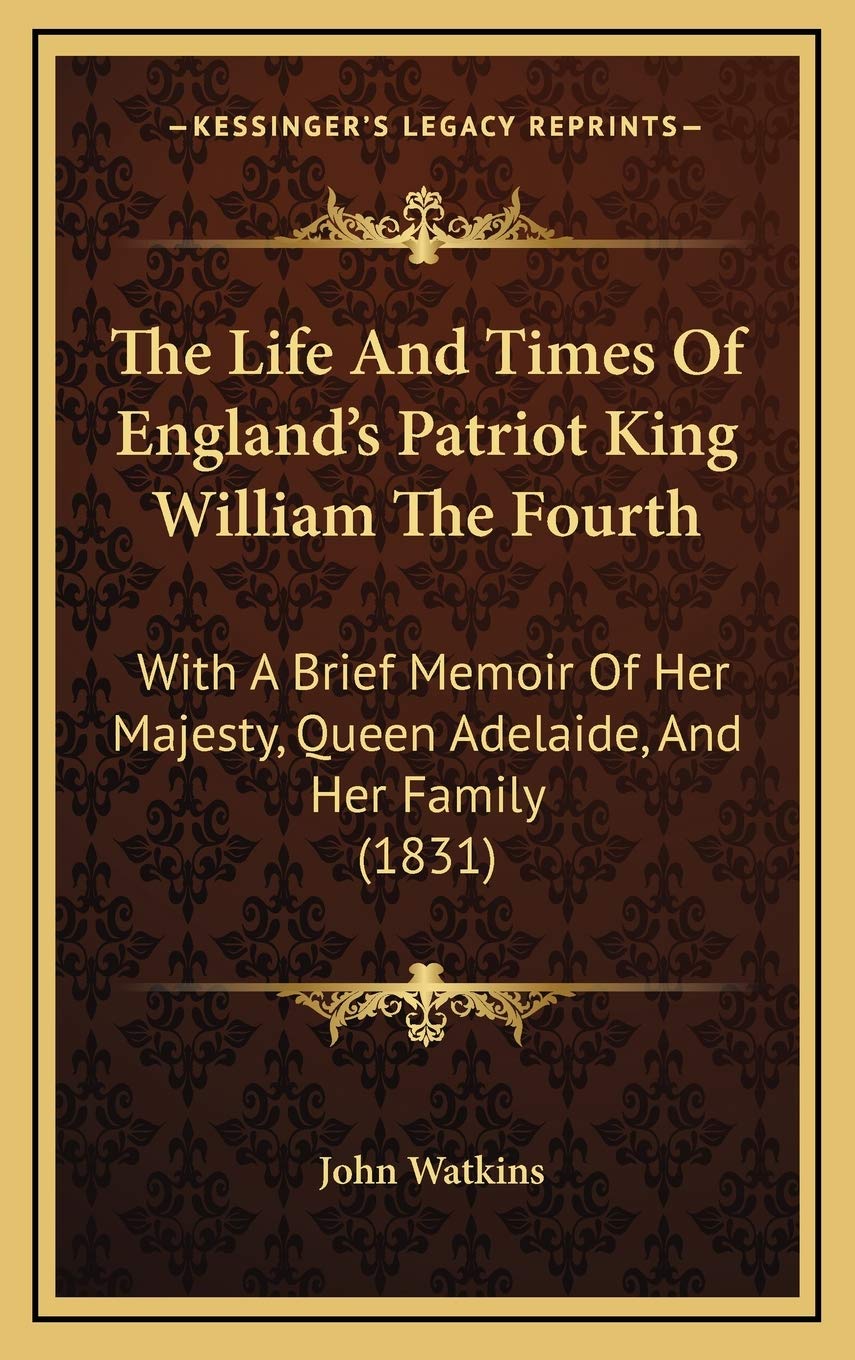 The Life And Times Of England's Patriot King William The Fourth: With A Brief Memoir Of Her Majesty, Queen Adelaide, And Her Family (1831) Essays & Short Stories