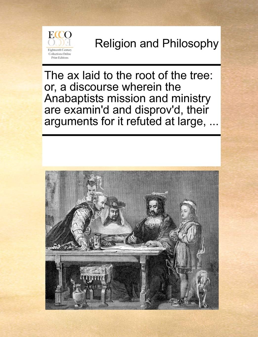 The Ax Laid to the Root of the Tree: Or, a Discourse Wherein the Anabaptists Mission and Ministry Are Examin'd and Disprov'd, Their Arguments for It Refuted at Large, ... Philosophy