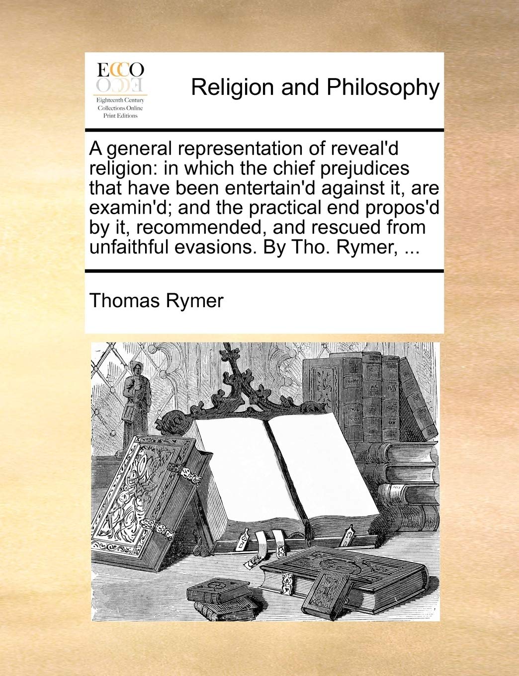A General Representation of Reveal'd Religion: In Which the Chief Prejudices That Have Been Entertain'd Against It, Are Examin'd; And the Practical ... from Unfaithful Evasions. by Tho. Rymer, ... Philosophy