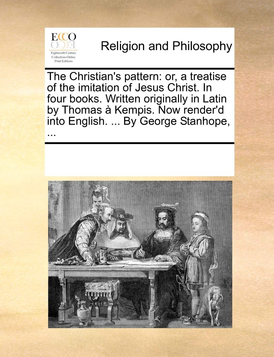 The Christian's pattern: or, a treatise of the imitation of Jesus Christ. In four books. Written originally in Latin by Thomas à Kempis. Now render'd into English. ... By George Stanhope, ... Philosophy