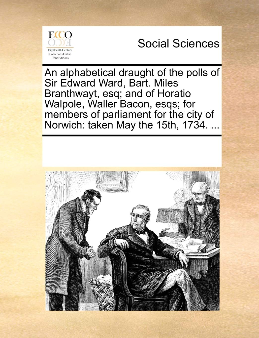 An alphabetical draught of the polls of Sir Edward Ward, Bart. Miles Branthwayt, esq; and of Horatio Walpole, Waller Bacon, esqs; for members of ... of Norwich: taken May the 15th, 1734. ... Social Sciences