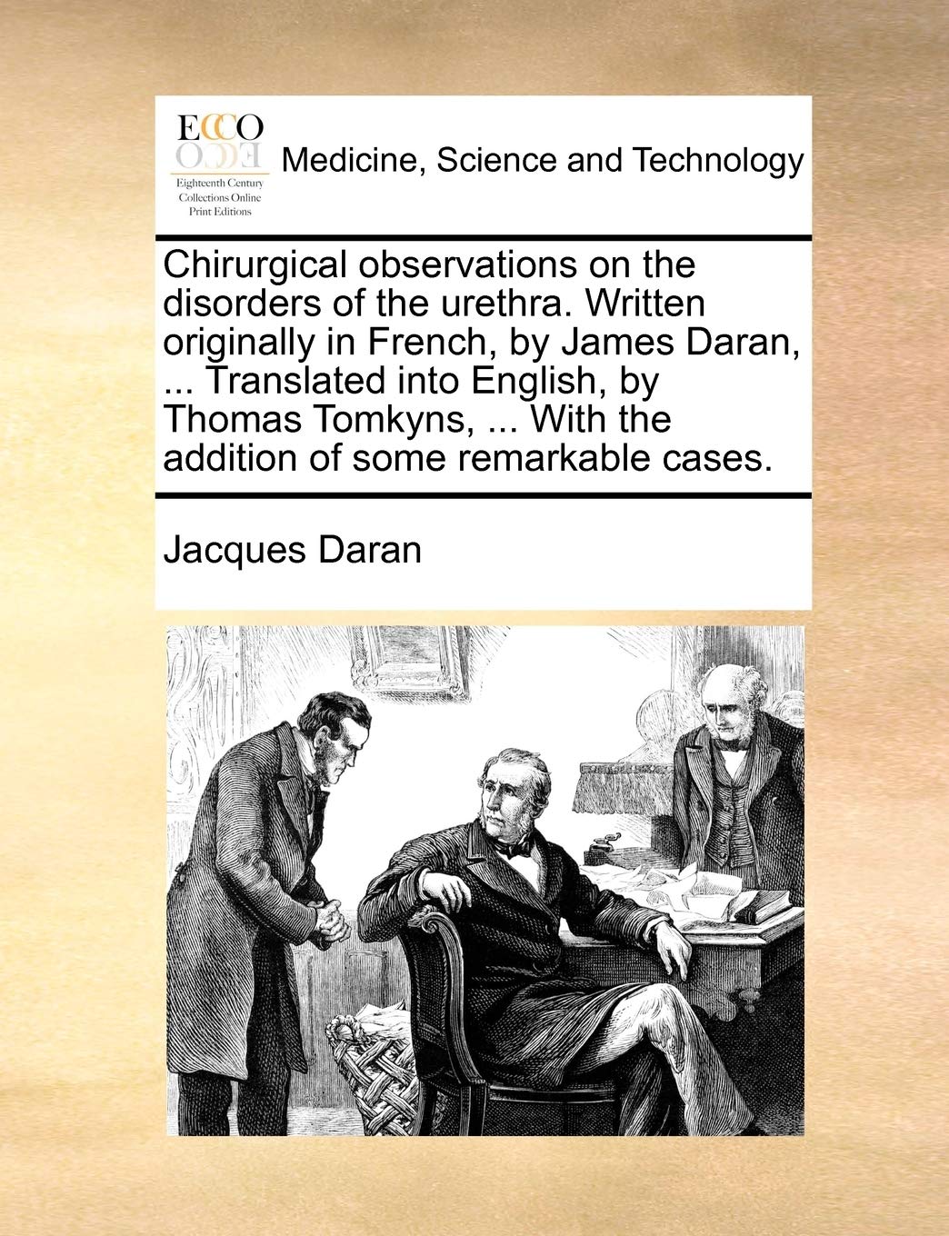 Chirurgical Observations on the Disorders of the Urethra. Written Originally in French, by James Daran, ... Translated Into English, by Thomas Tomkyns, ... with the Addition of Some Remarkable Cases. Medicine