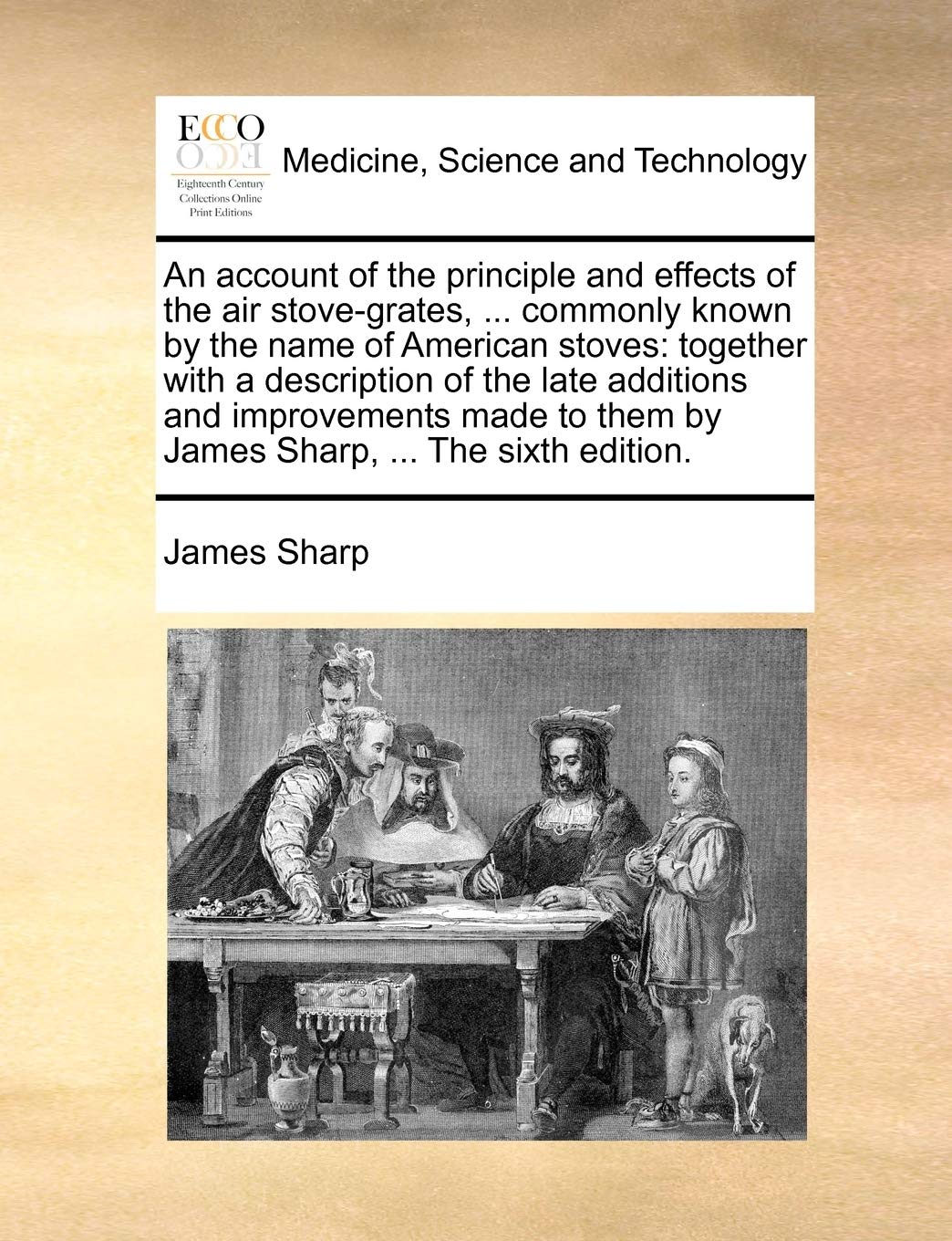 An Account of the Principle and Effects of the Air Stove-Grates, ... Commonly Known by the Name of American Stoves: Together with a Description of the ... Them by James Sharp, ... the Sixth Edition. Medicine