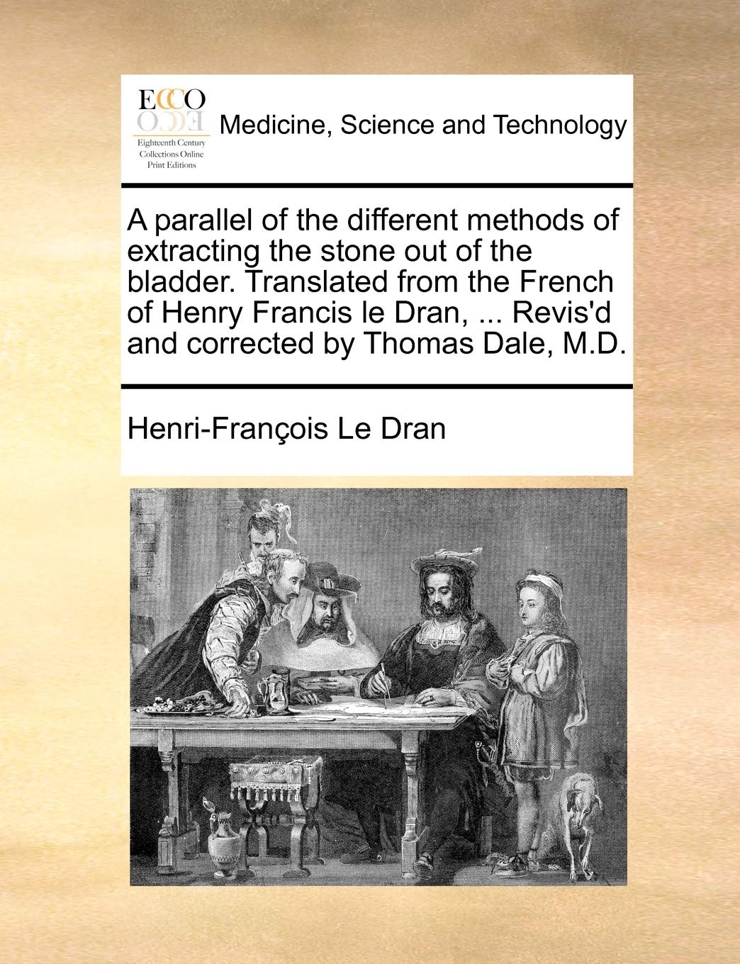 A parallel of the different methods of extracting the stone out of the bladder. Translated from the French of Henry Francis le Dran, ... Revis'd and corrected by Thomas Dale, M.D. Medicine