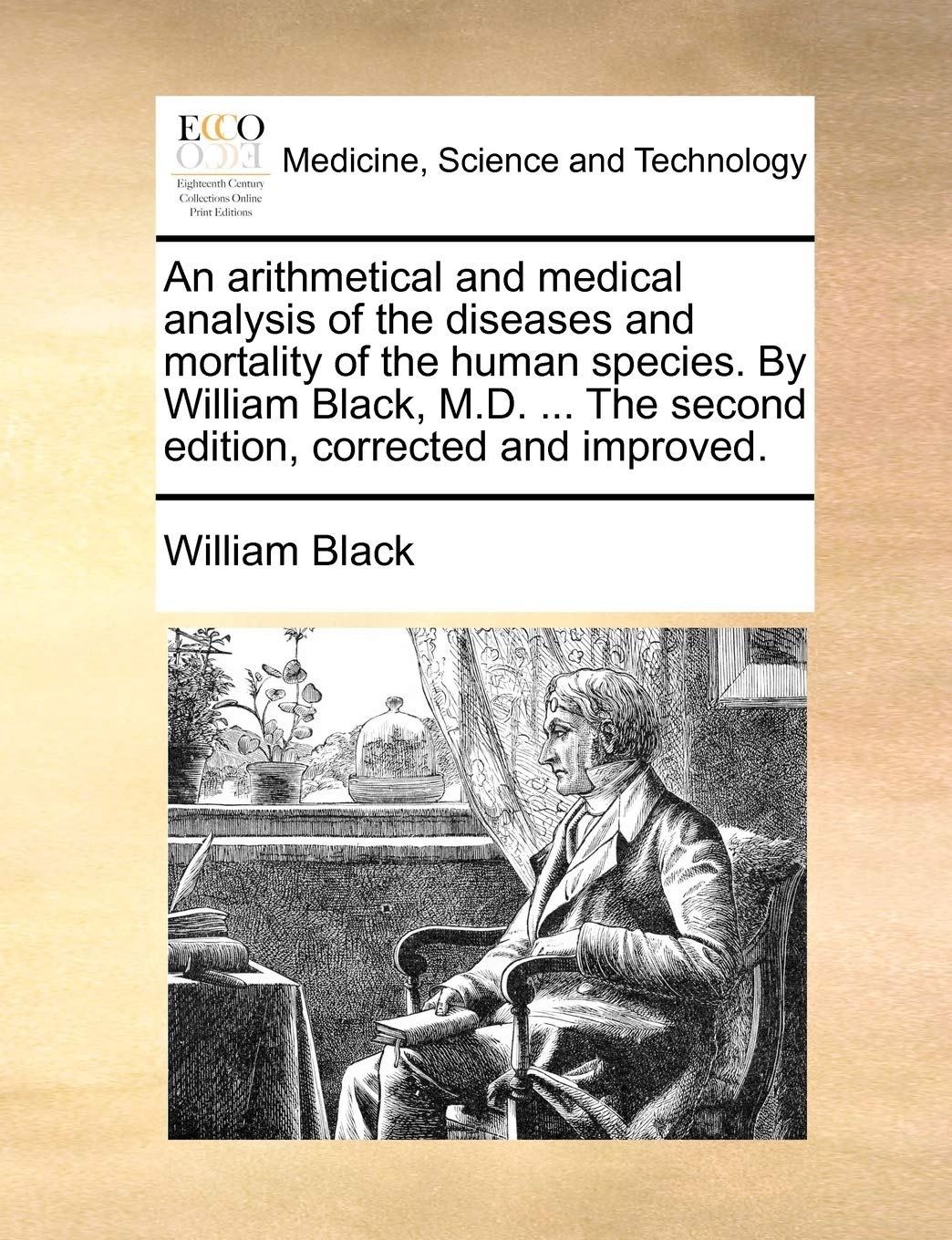 An Arithmetical and Medical Analysis of the Diseases and Mortality of the Human Species. by William Black, M.D. ... the Second Edition, Corrected and Improved. Medicine