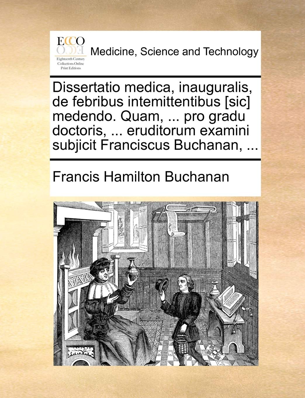 Dissertatio Medica, Inauguralis, de Febribus Intemittentibus Medendo. Quam, ... Pro Gradu Doctoris, ... Eruditorum Examini Subjicit Franciscus Buchanan, ... Medicine