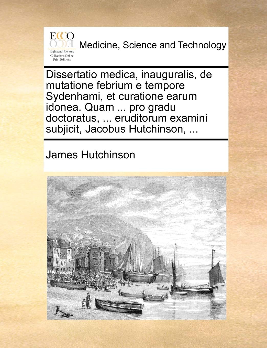 Dissertatio Medica, Inauguralis, de Mutatione Febrium E Tempore Sydenhami, Et Curatione Earum Idonea. Quam ... Pro Gradu Doctoratus, ... Eruditorum Examini Subjicit, Jacobus Hutchinson, ... Medicine