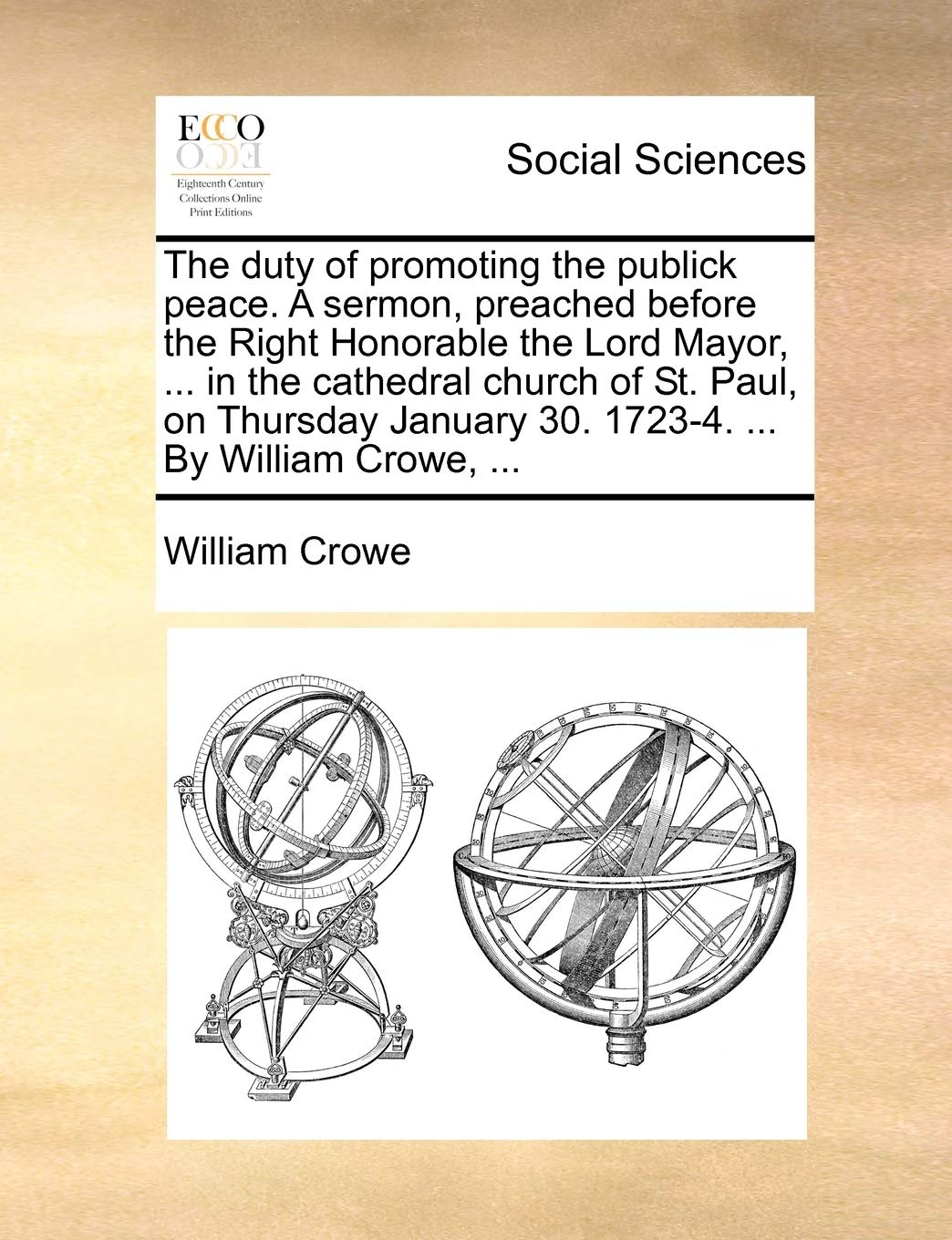 The Duty of Promoting the Publick Peace. a Sermon, Preached Before the Right Honorable the Lord Mayor, ... in the Cathedral Church of St. Paul, on ... January 30. 1723-4. ... by William Crowe, ... Books