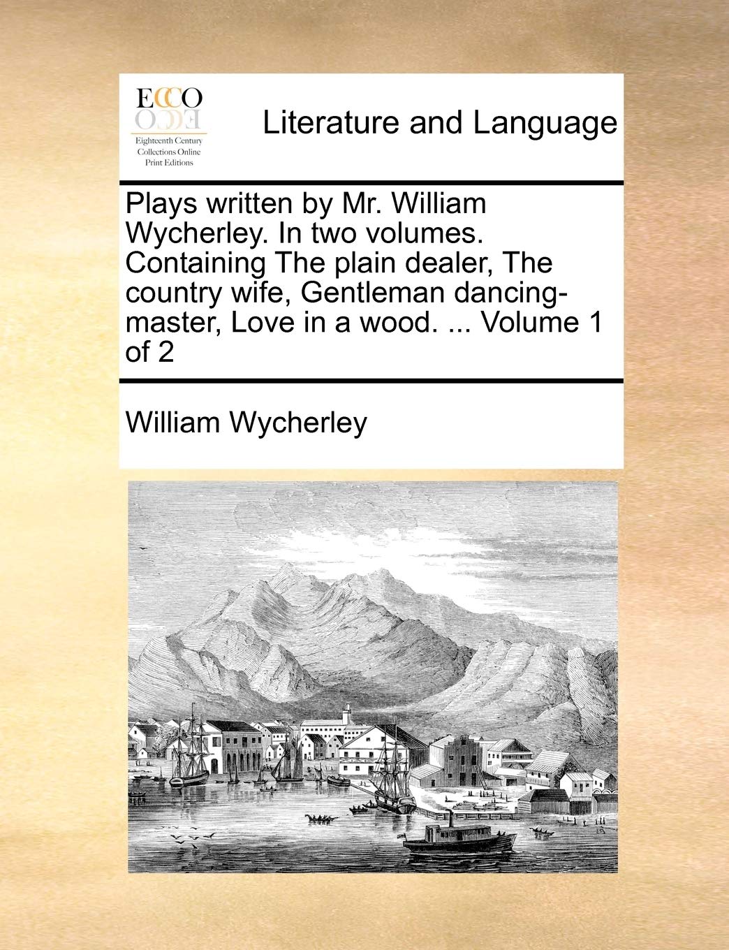 Plays Written by Mr. William Wycherley. in Two Volumes. Containing the Plain Dealer, the Country Wife, Gentleman Dancing-Master, Love in a Wood. ... Volume 1 of 2 Social Sciences